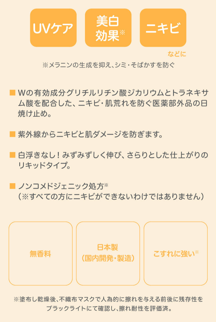 UVケア 美白効果 ニキビなどに Wの有効成分グリチルリチン酸ジカリウムとトラネキサム酸を配合した、ニキビ・肌荒れを防ぐ医薬部外品の日焼け止め。 紫外線からニキビと肌ダメージを防ぎます。 白浮きなし!みずみずしく伸び、さらりとした仕上がりのリキッドタイプ ノンコメジェトニック処方※(すべての方にニキビができないわけではありません) 無香料 日本製(国内開発・製造) こすれに強い※ ※塗布し乾燥後、不織布マスクで人為敵に擦れを与える前後に残存性をブラックライトにて確認し、擦れ耐性を評価済。