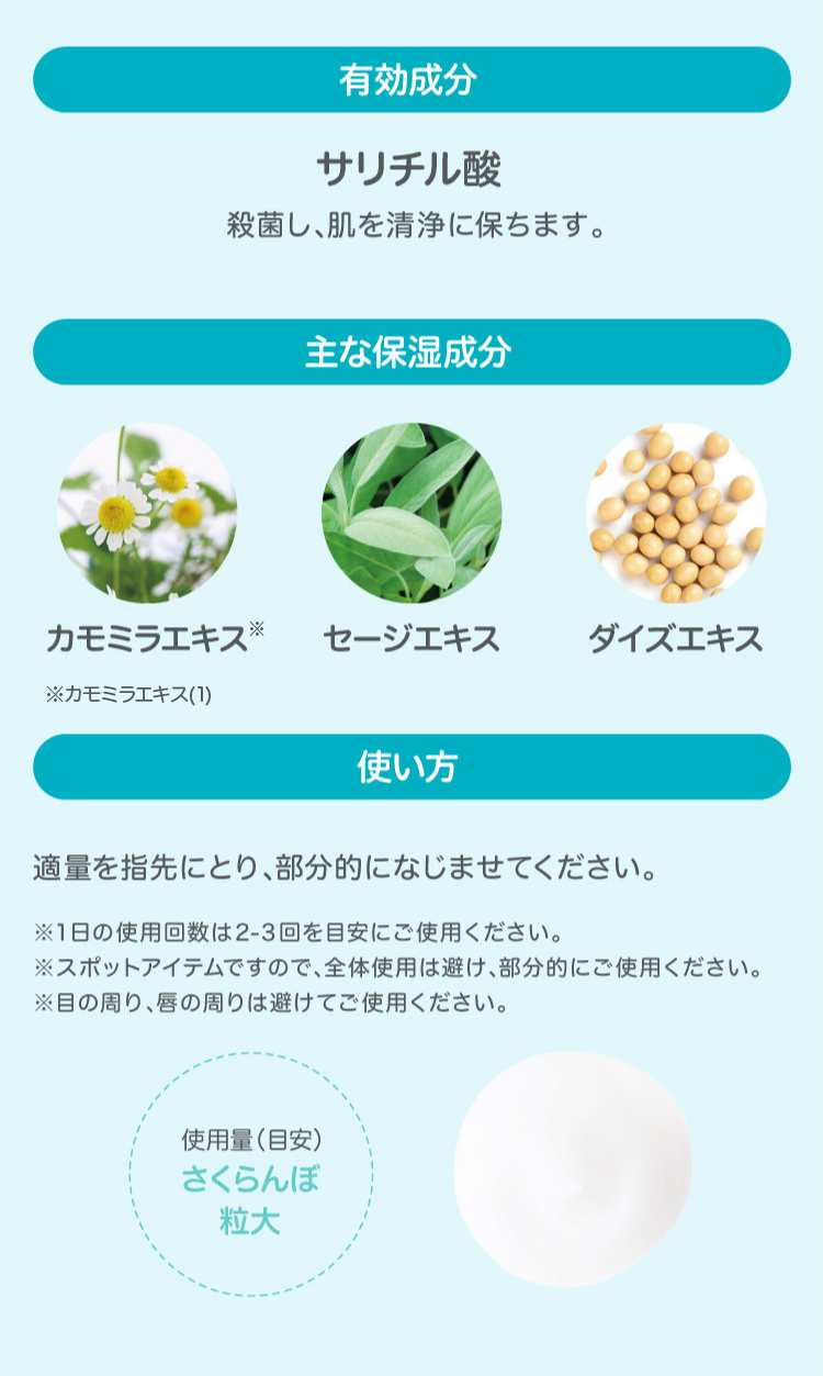 有効成分 サリチル酸 殺菌し、肌を清浄に保ちます。 主な保湿成分 カモミラエキス セージエキス ダイズエキス 使い方 適量を指先にとり、部分的になじませてください。 ※1日の使用回数は2−3回を目安にご使用ください。 ※スポットアイテムですので、全体使用は避け、部分的にご使用ください。 ※目の回り、唇の周りは避けてご使用ください。 使用量(目安)さくらんぼ粒大